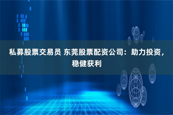 私募股票交易员 东莞股票配资公司：助力投资，稳健获利