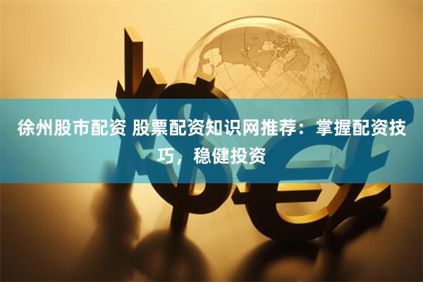 徐州股市配资 股票配资知识网推荐：掌握配资技巧，稳健投资