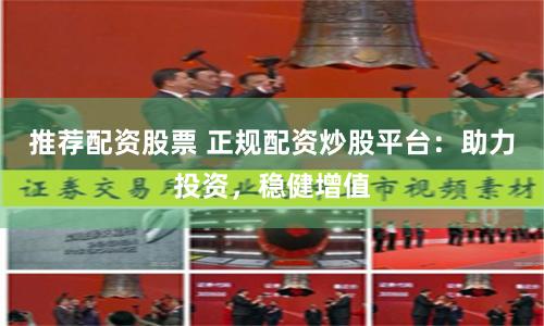 推荐配资股票 正规配资炒股平台：助力投资，稳健增值