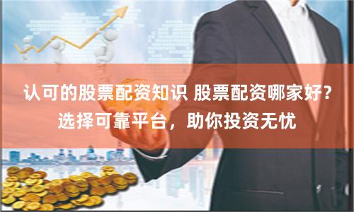 认可的股票配资知识 股票配资哪家好？选择可靠平台，助你投资无忧
