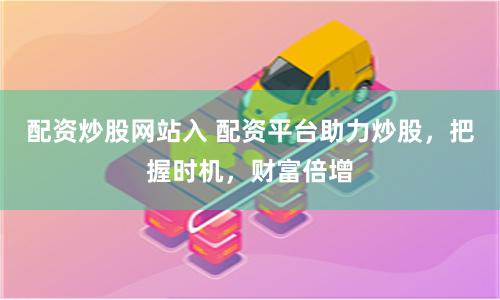 配资炒股网站入 配资平台助力炒股，把握时机，财富倍增