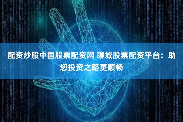 配资炒股中国股票配资网 聊城股票配资平台：助您投资之路更顺畅