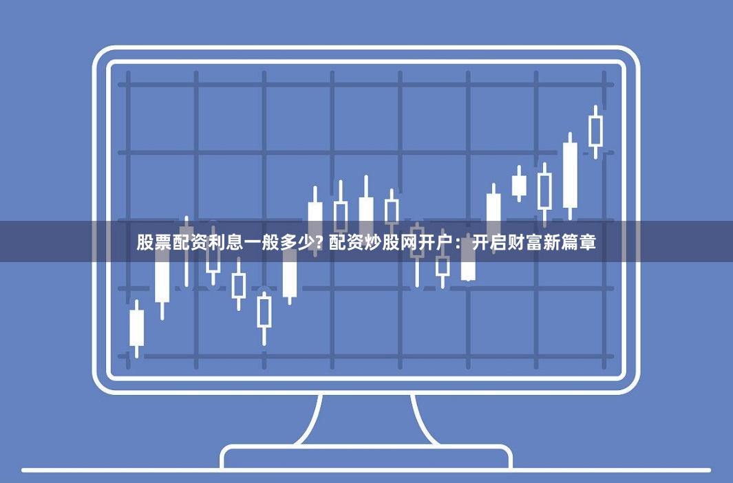 股票配资利息一般多少? 配资炒股网开户：开启财富新篇章