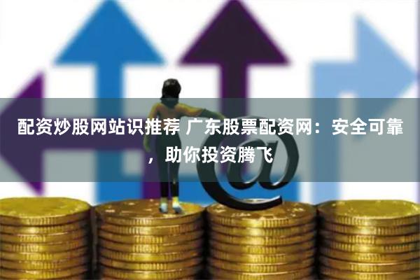 配资炒股网站识推荐 广东股票配资网：安全可靠，助你投资腾飞
