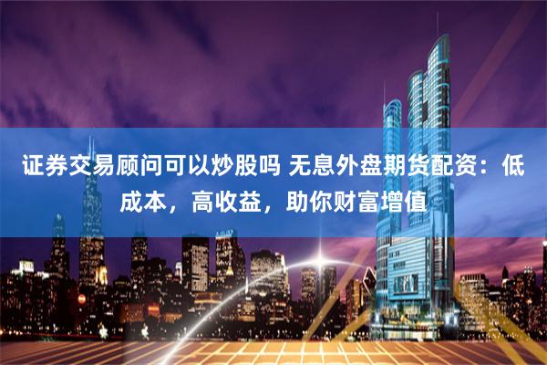 证券交易顾问可以炒股吗 无息外盘期货配资：低成本，高收益，助你财富增值