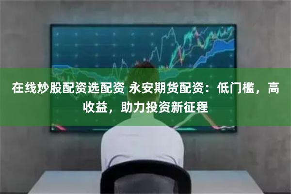 在线炒股配资选配资 永安期货配资：低门槛，高收益，助力投资新征程