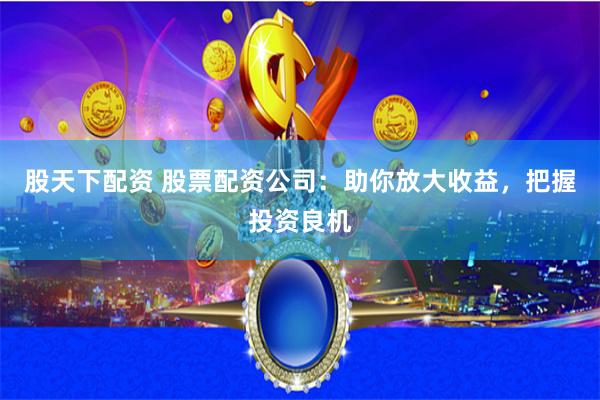 股天下配资 股票配资公司：助你放大收益，把握投资良机