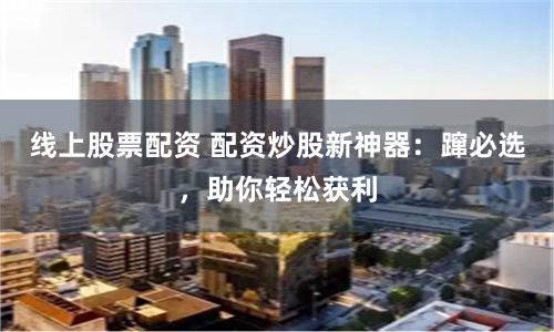 线上股票配资 配资炒股新神器：蹿必选，助你轻松获利