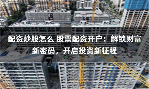 配资炒股怎么 股票配资开户:解锁财富新密码,开启投资新征程