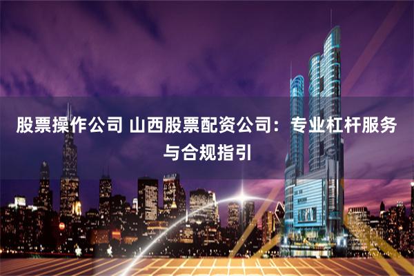 股票操作公司 山西股票配资公司:专业杠杆服务与合规指引