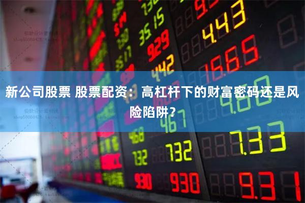 新公司股票 股票配资：高杠杆下的财富密码还是风险陷阱？