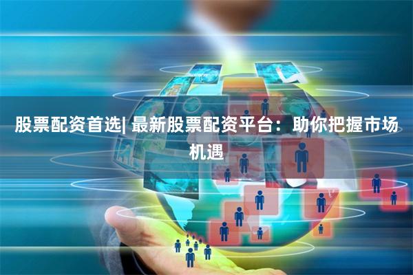 股票配资首选| 最新股票配资平台：助你把握市场机遇