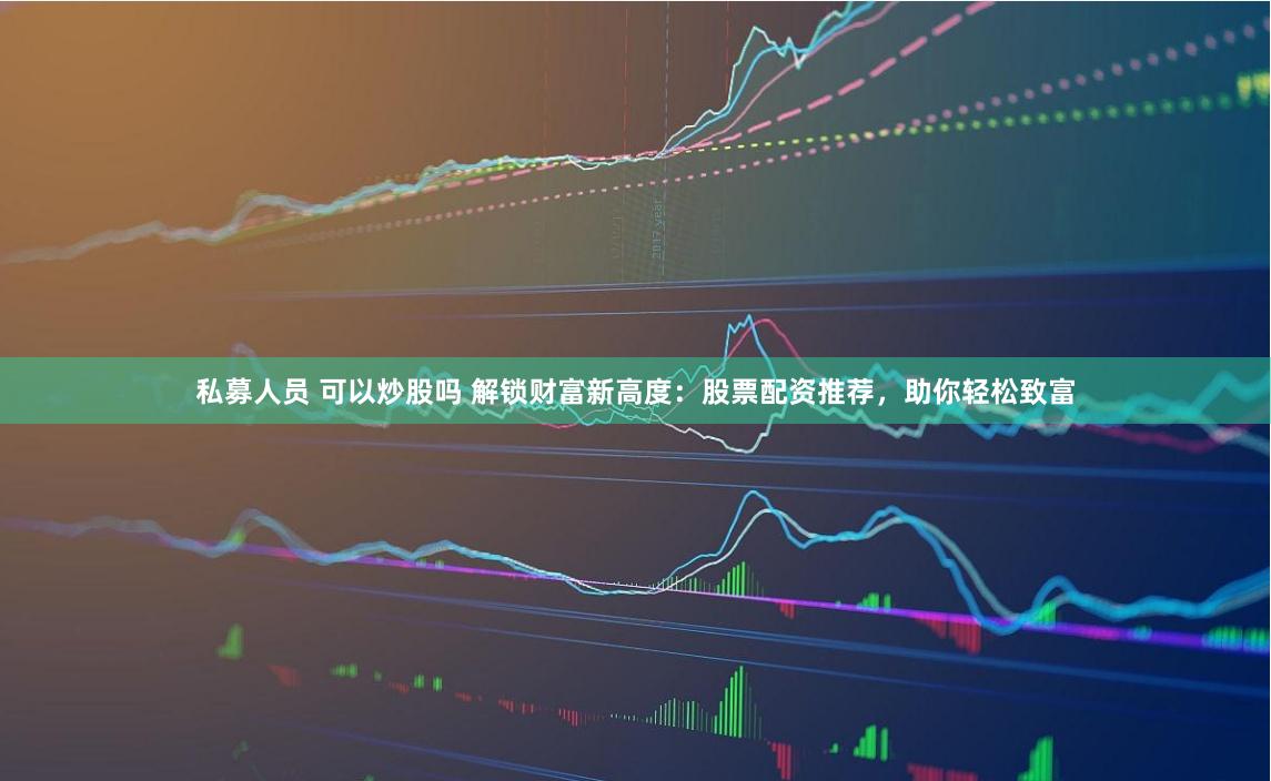 私募人员 可以炒股吗 解锁财富新高度：股票配资推荐，助你轻松致富